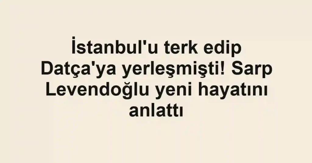 İstanbul'u terk edip Datça'ya yerleşmişti! Sarp Levendoğlu yeni hayatını anlattı