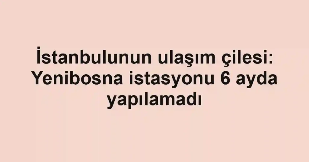İstanbulunun ulaşım çilesi: Yenibosna istasyonu 6 ayda yapılamadı