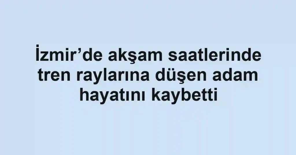 İzmir’de akşam saatlerinde tren raylarına düşen adam hayatını kaybetti