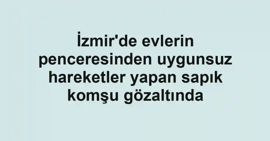 İzmir'de evlerin penceresinden uygunsuz hareketler yapan sapık komşu gözaltında