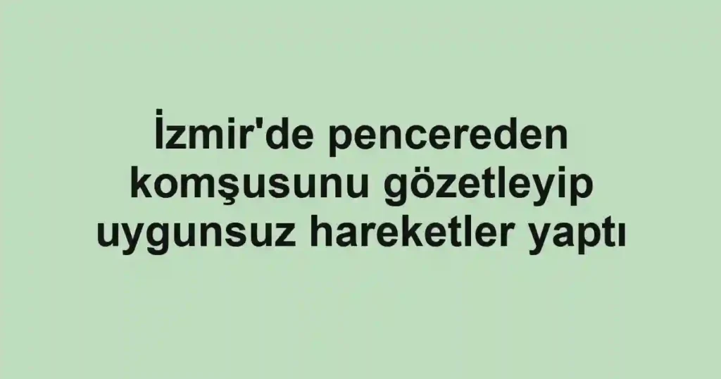 İzmir'de pencereden komşusunu gözetleyip uygunsuz hareketler yaptı
