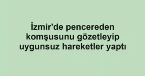 İzmir'de pencereden komşusunu gözetleyip uygunsuz hareketler yaptı