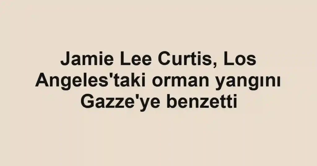 Jamie Lee Curtis, Los Angeles'taki orman yangını Gazze'ye benzetti
