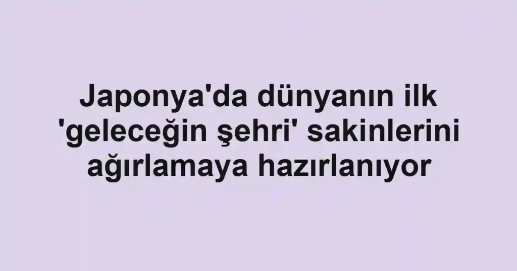 Japonya'da dünyanın ilk 'geleceğin şehri' sakinlerini ağırlamaya hazırlanıyor