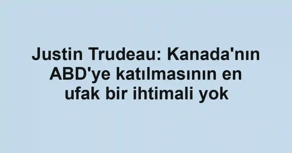 Justin Trudeau: Kanada'nın ABD'ye katılmasının en ufak bir ihtimali yok