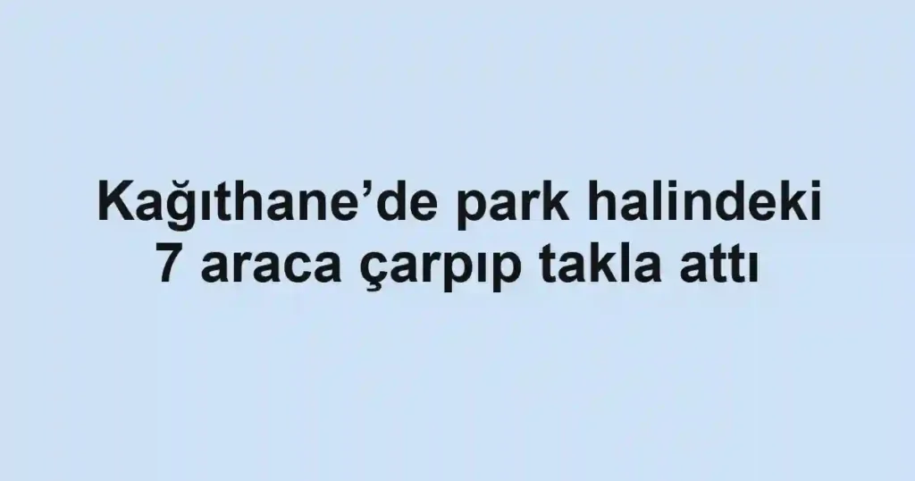 Kağıthane’de park halindeki 7 araca çarpıp takla attı