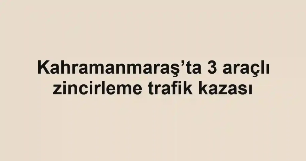 Kahramanmaraş’ta 3 araçlı zincirleme trafik kazası