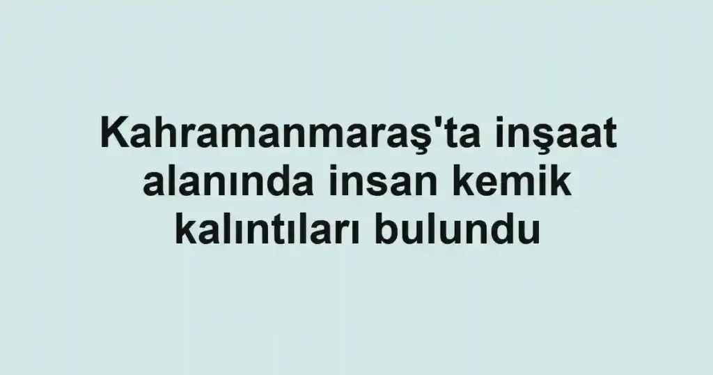 Kahramanmaraş'ta inşaat alanında insan kemik kalıntıları bulundu