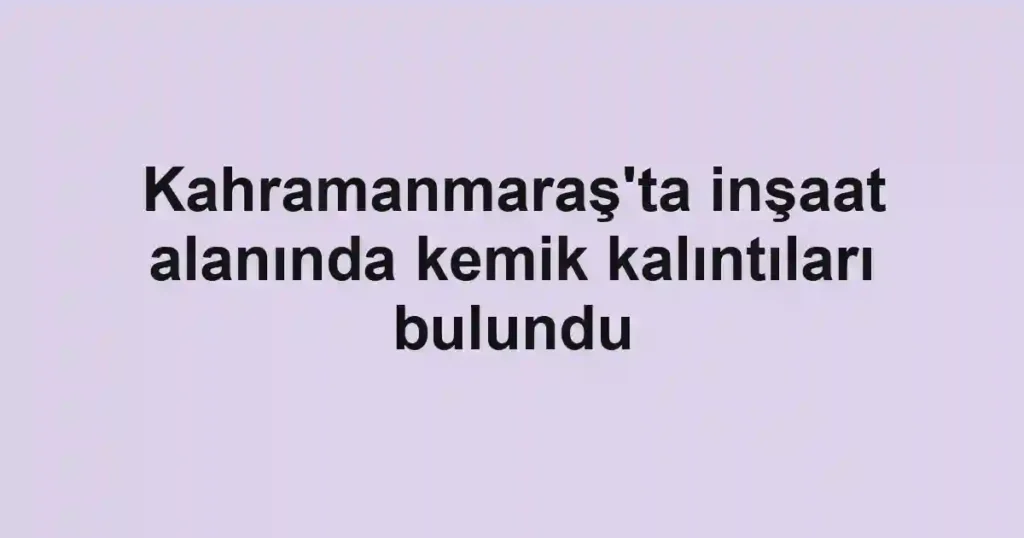 Kahramanmaraş'ta inşaat alanında kemik kalıntıları bulundu