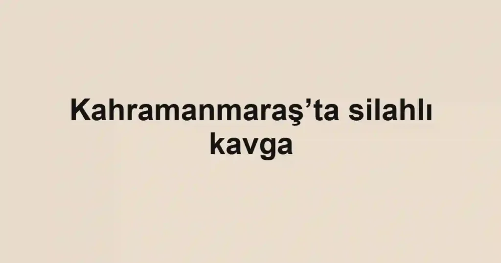 Kahramanmaraş’ta silahlı kavga