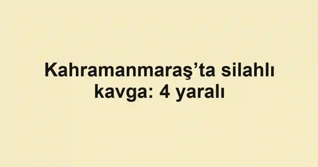 Kahramanmaraş’ta silahlı kavga: 4 yaralı
