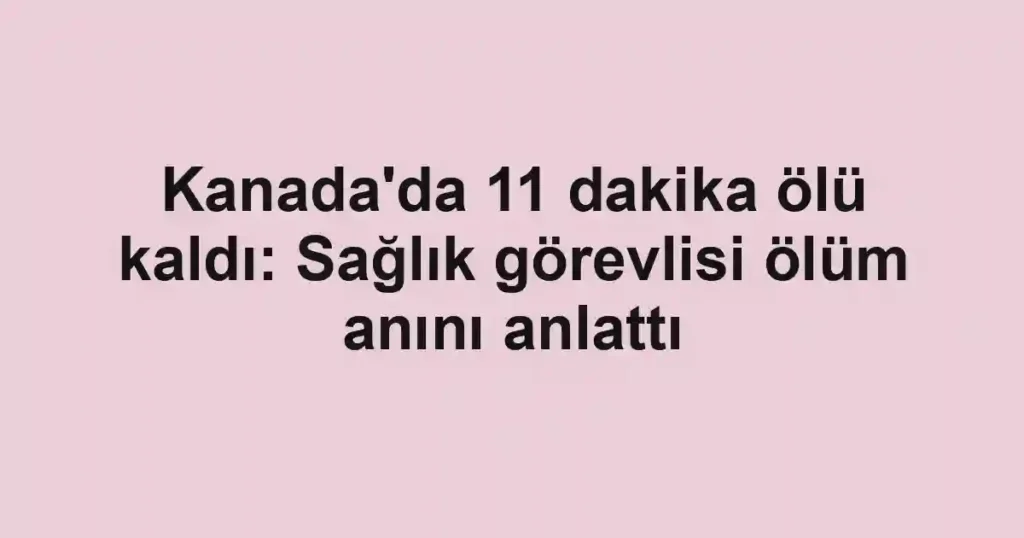Kanada'da 11 dakika ölü kaldı: Sağlık görevlisi ölüm anını anlattı