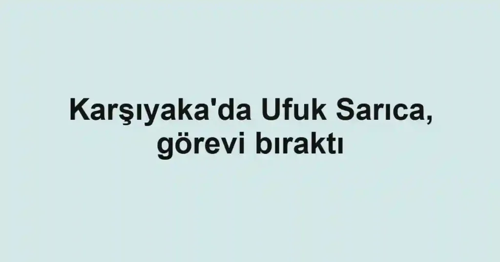 Karşıyaka'da Ufuk Sarıca, görevi bıraktı