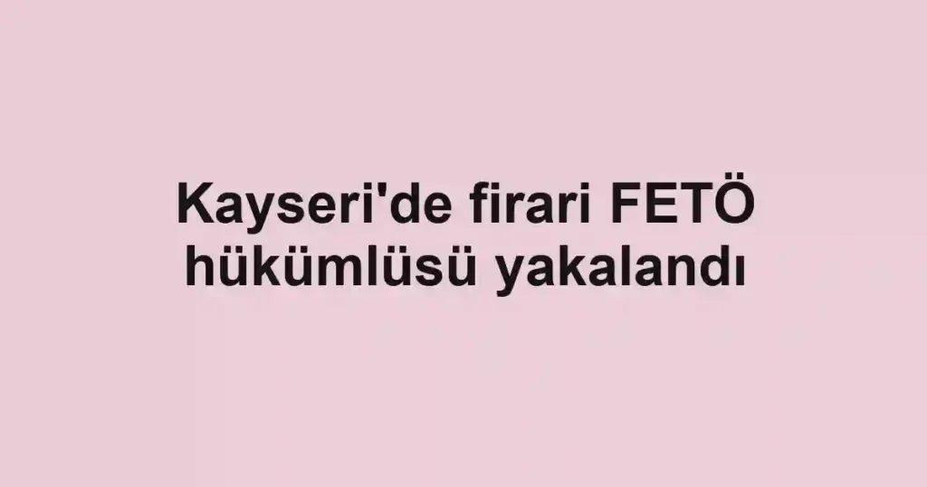 Kayseri'de firari FETÖ hükümlüsü yakalandı