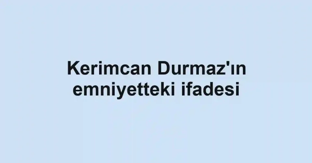 Kerimcan Durmaz'ın emniyetteki ifadesi