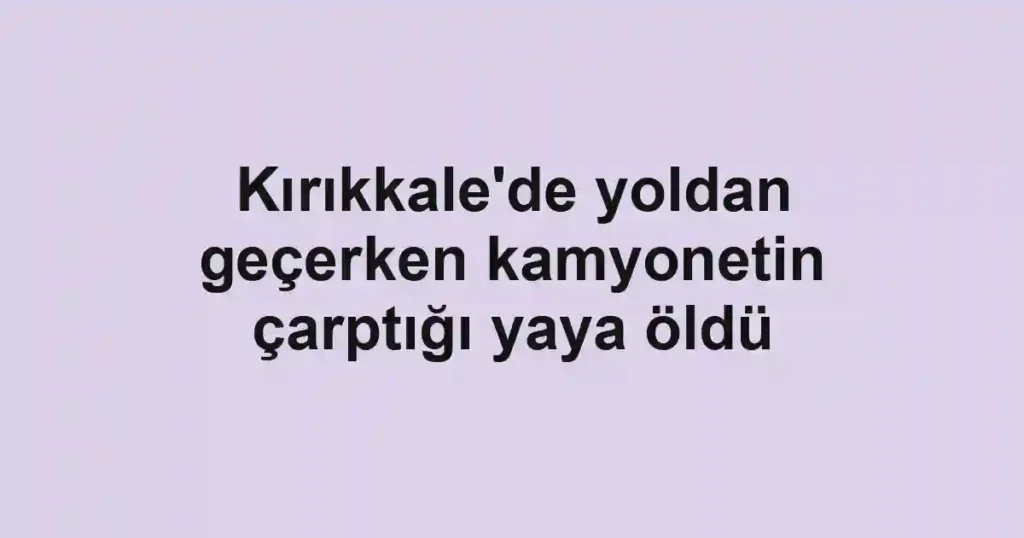 Kırıkkale'de yoldan geçerken kamyonetin çarptığı yaya öldü