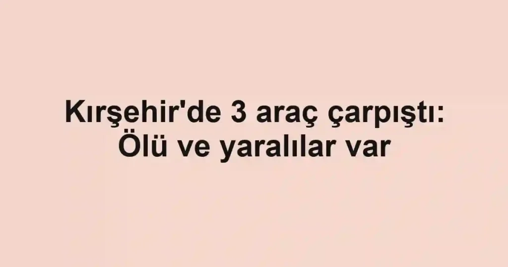 Kırşehir'de 3 araç çarpıştı: Ölü ve yaralılar var