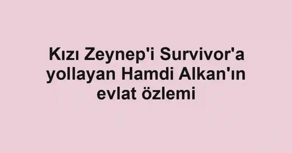 Kızı Zeynep'i Survivor'a yollayan Hamdi Alkan'ın evlat özlemi