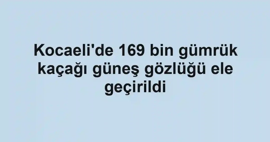 Kocaeli'de 169 bin gümrük kaçağı güneş gözlüğü ele geçirildi