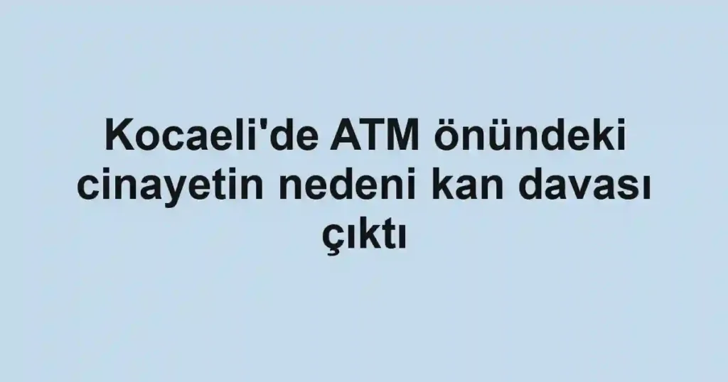 Kocaeli'de ATM önündeki cinayetin nedeni kan davası çıktı