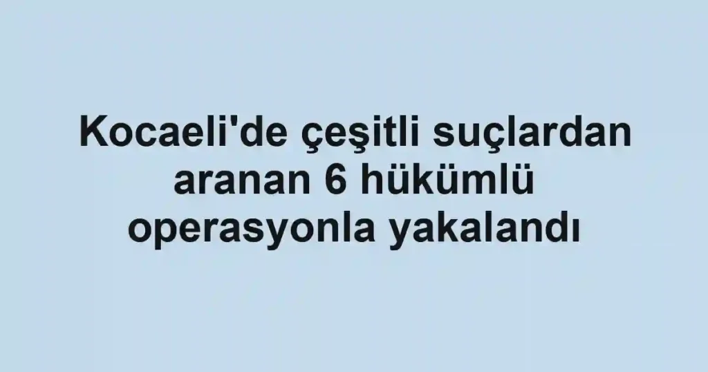 Kocaeli'de çeşitli suçlardan aranan 6 hükümlü operasyonla yakalandı