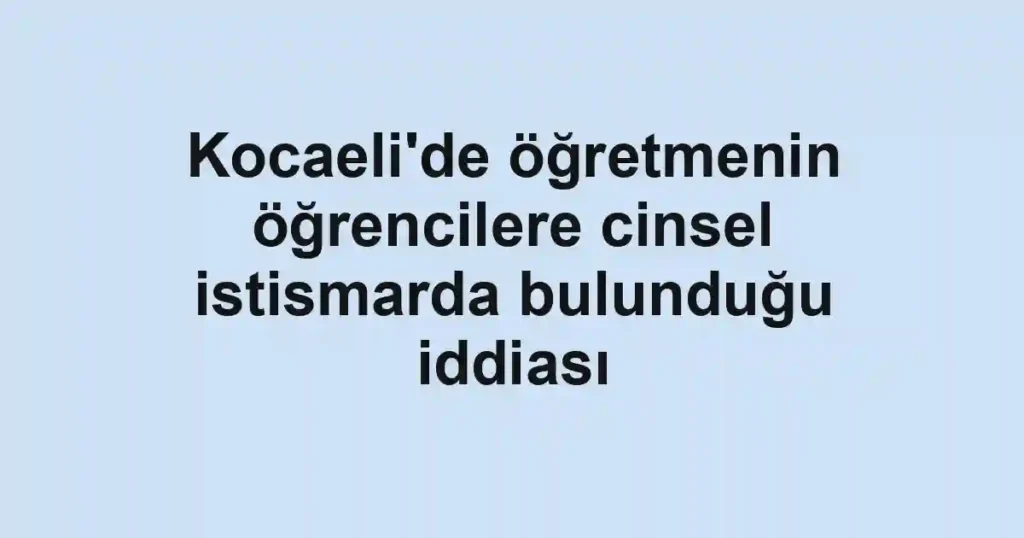 Kocaeli'de öğretmenin öğrencilere cinsel istismarda bulunduğu iddiası