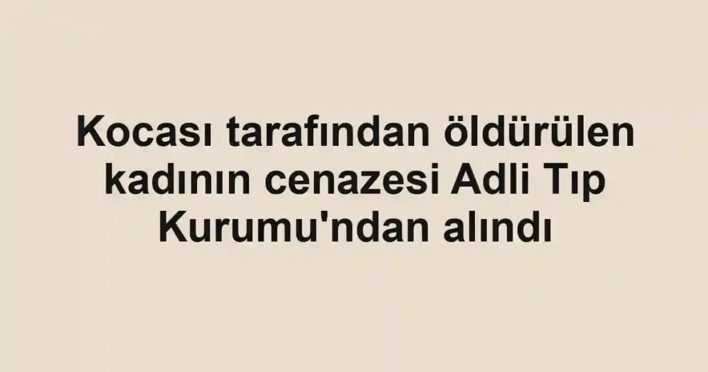 Kocası tarafından öldürülen kadının cenazesi Adli Tıp Kurumu'ndan alındı