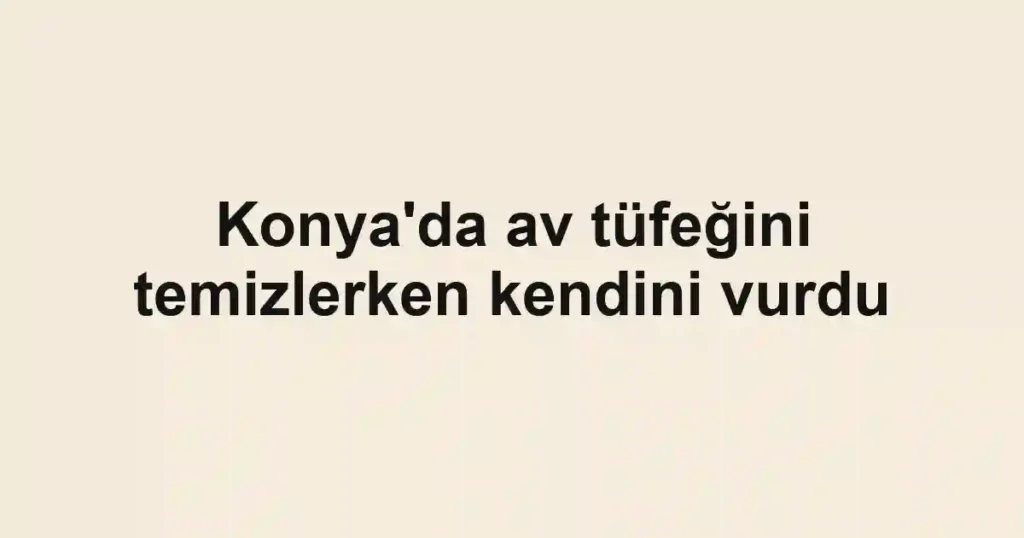 Konya'da av tüfeğini temizlerken kendini vurdu