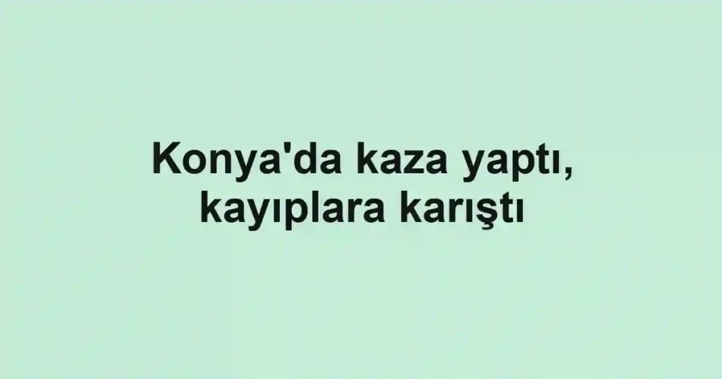 Konya'da kaza yaptı, kayıplara karıştı