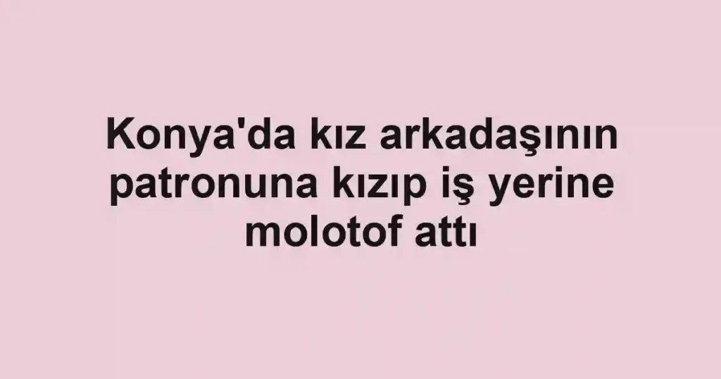 Konya'da kız arkadaşının patronuna kızıp iş yerine molotof attı