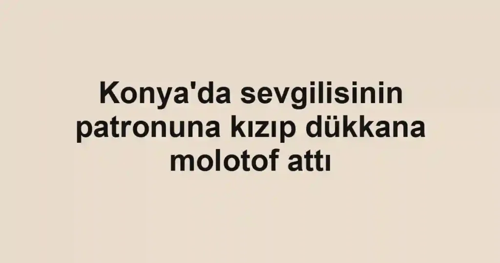 Konya'da sevgilisinin patronuna kızıp dükkana molotof attı