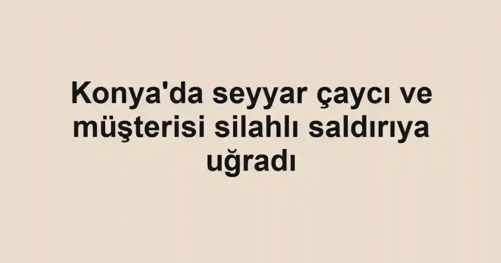 Konya'da seyyar çaycı ve müşterisi silahlı saldırıya uğradı