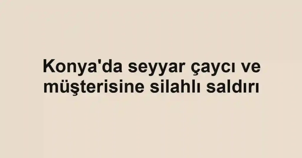 Konya'da seyyar çaycı ve müşterisine silahlı saldırı