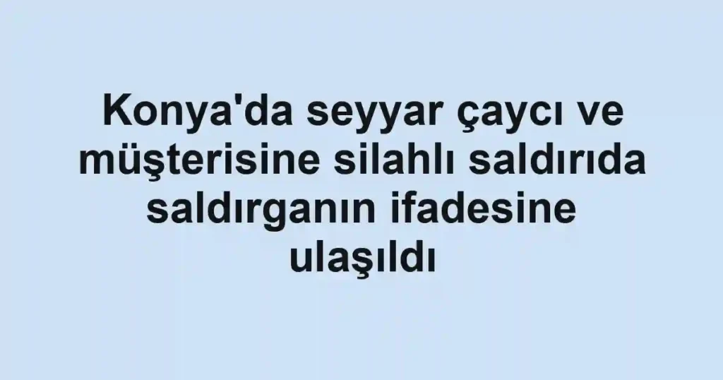 Konya'da seyyar çaycı ve müşterisine silahlı saldırıda saldırganın ifadesine ulaşıldı