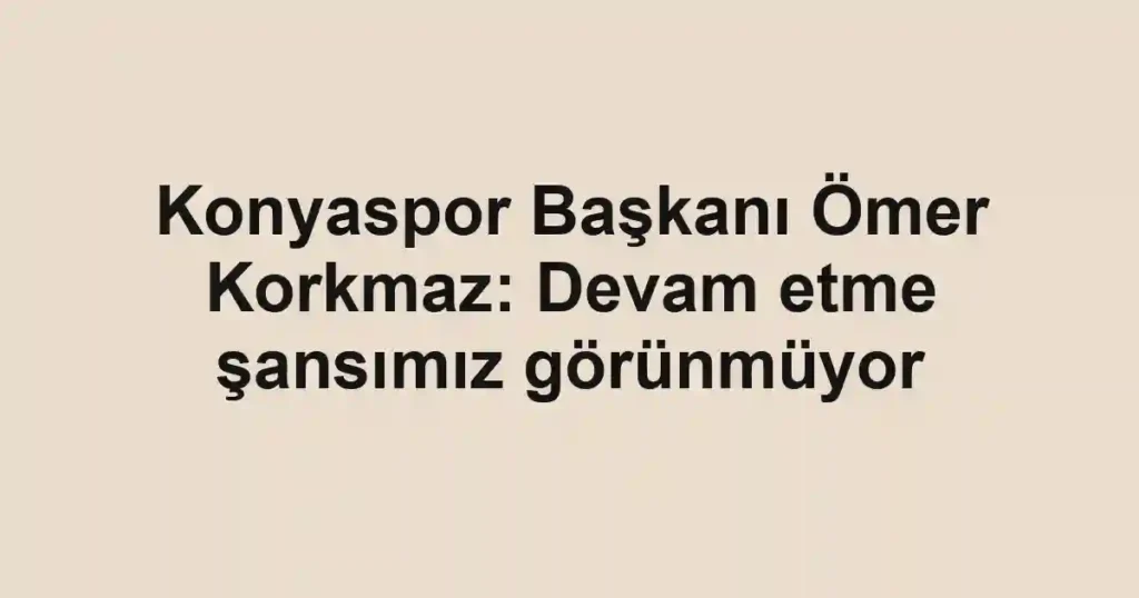 Konyaspor Başkanı Ömer Korkmaz: Devam etme şansımız görünmüyor