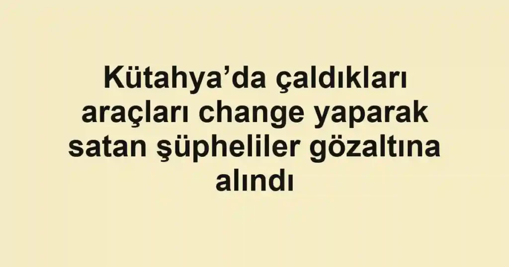 Kütahya’da çaldıkları araçları change yaparak satan şüpheliler gözaltına alındı