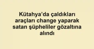 Kütahya’da çaldıkları araçları change yaparak satan şüpheliler gözaltına alındı