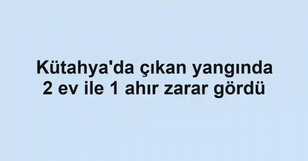 Kütahya'da çıkan yangında 2 ev ile 1 ahır zarar gördü
