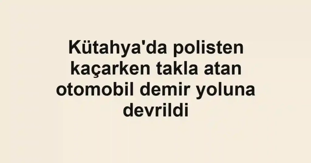 Kütahya'da polisten kaçarken takla atan otomobil demir yoluna devrildi