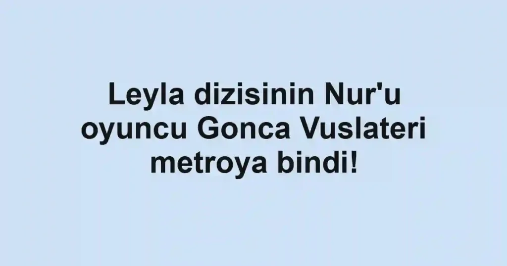Leyla dizisinin Nur'u oyuncu Gonca Vuslateri metroya bindi!