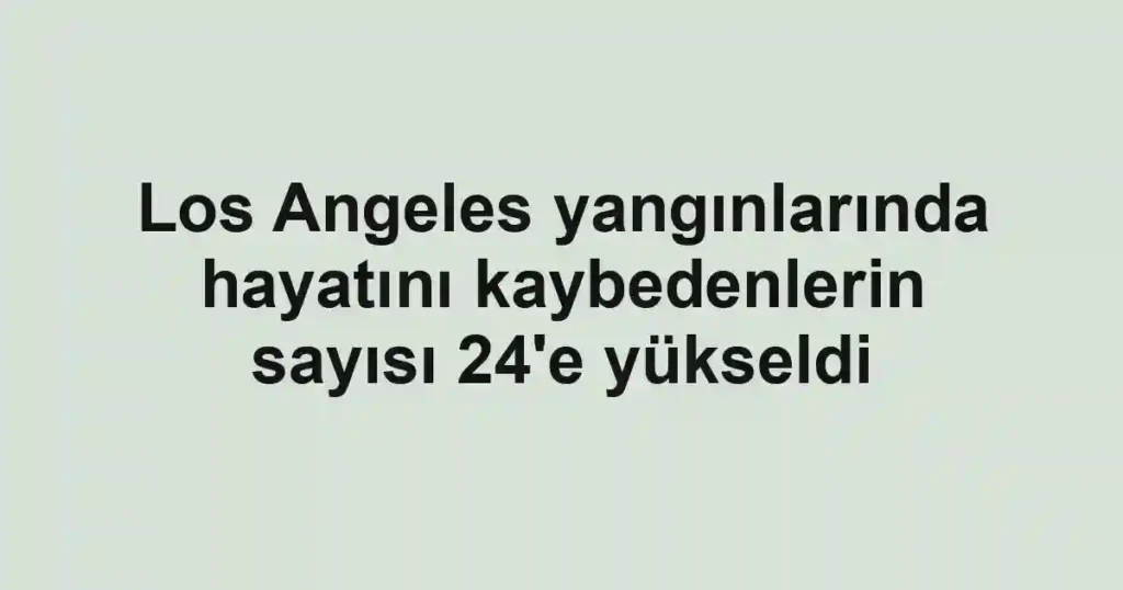 Los Angeles yangınlarında hayatını kaybedenlerin sayısı 24'e yükseldi