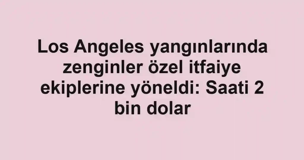 Los Angeles yangınlarında zenginler özel itfaiye ekiplerine yöneldi: Saati 2 bin dolar