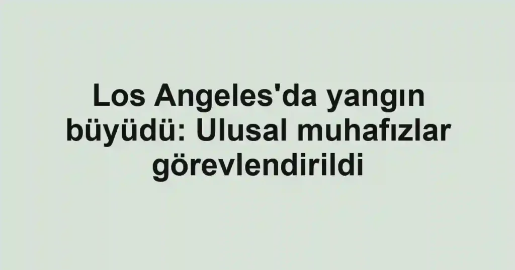 Los Angeles'da yangın büyüdü: Ulusal muhafızlar görevlendirildi