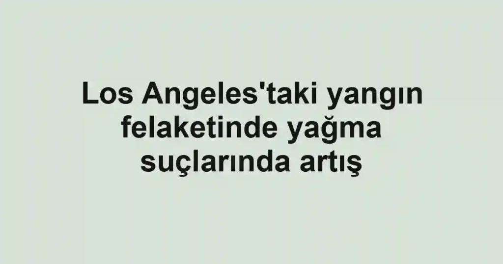Los Angeles'taki yangın felaketinde yağma suçlarında artış