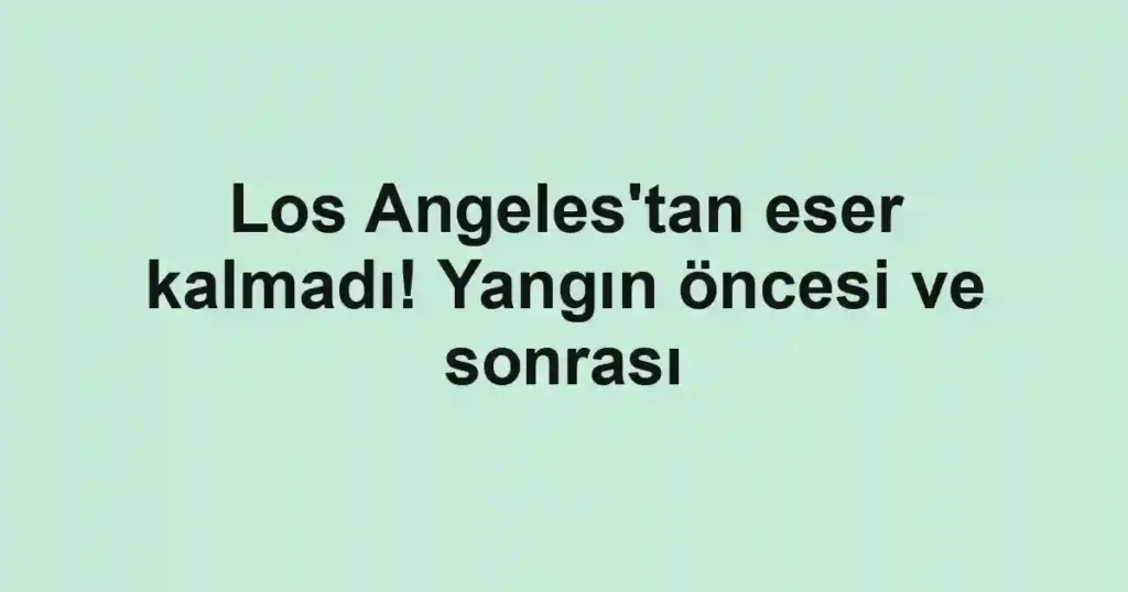 Los Angeles'tan eser kalmadı! Yangın öncesi ve sonrası