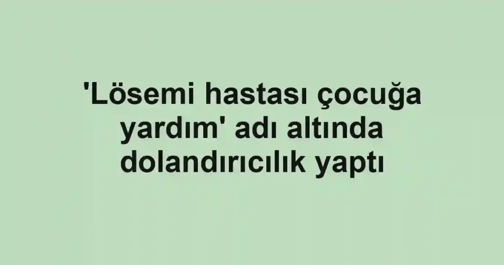 'Lösemi hastası çocuğa yardım' adı altında dolandırıcılık yaptı