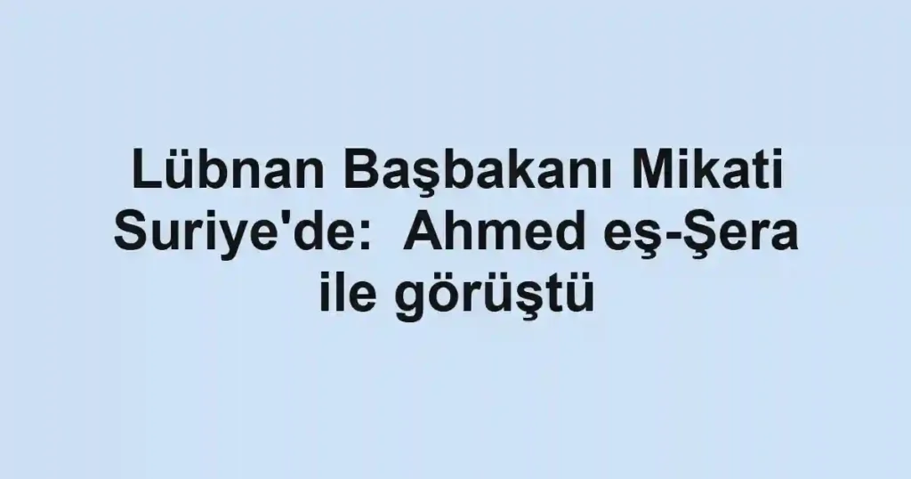 Lübnan Başbakanı Mikati Suriye'de: Ahmed eş-Şera ile görüştü