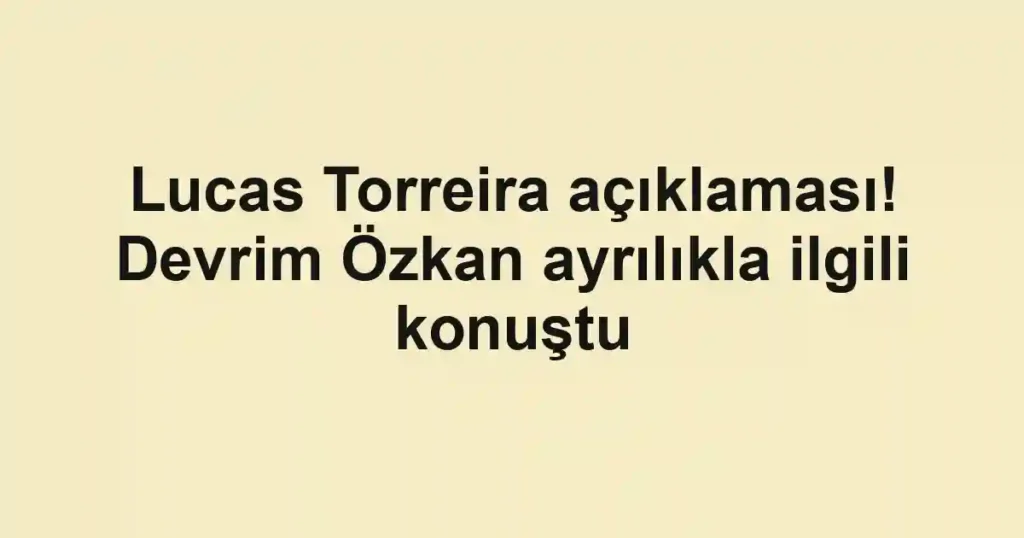 Lucas Torreira açıklaması! Devrim Özkan ayrılıkla ilgili konuştu