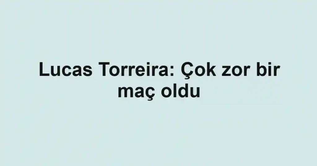 Lucas Torreira: Çok zor bir maç oldu