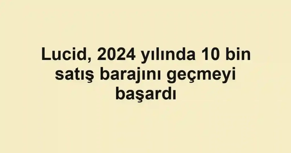 Lucid, 2024 yılında 10 bin satış barajını geçmeyi başardı